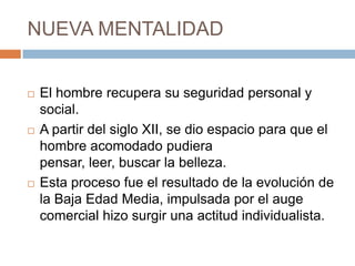 NUEVA MENTALIDAD
 El hombre recupera su seguridad personal y
social.
 A partir del siglo XII, se dio espacio para que el
hombre acomodado pudiera
pensar, leer, buscar la belleza.
 Esta proceso fue el resultado de la evolución de
la Baja Edad Media, impulsada por el auge
comercial hizo surgir una actitud individualista.
 