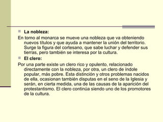  La nobleza:

En torno al monarca se mueve una nobleza que va obteniendo
nuevos títulos y que ayuda a mantener la unión del territorio.
Surge la figura del cortesano, que sabe luchar y defender sus
tierras, pero también se interesa por la cultura.
 El clero:
Por una parte existe un clero rico y opulento, relacionado
directamente con la nobleza, por otra, un clero de índole
popular, más pobre. Esta distinción y otros problemas nacidos
de ella, ocasionan también disputas en el seno de la Iglesia y
serán, en cierta medida, una de las causas de la aparición del
protestantismo. El clero continúa siendo uno de los promotores
de la cultura.

 