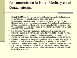 Pensamiento en la Edad Media y en el
Renacimiento:






En la Edad Media, la vida era concebida como un valle de lágrimas y
de sufrimiento, se veía la muerte como liberación.
El pensamiento medieval se centraba en la figura de Dios. En el
Renacimiento el ser humano pensaba que él era el centro del universo
(antropocentrismo), se tenía una visión más optimista de la vida, y se
transmitía el deseo de aprovechar el momento y disfrutar de la vida al
máximo antes de la muerte.
Los italianos Petrarca y Boccaccio definieron la vida como valor
máximo y pusieron al hombre en contacto inmediato consigo mismo.
Se concibe el alma como unión de lo temporal y lo universal, y el
mundo terrenal como dominio donde se aplican los poderes del alma.
En el arte, empezaron a utilizar una nueva técnica: la técnica pictórica
del óleo, importada de los Países Bajos, a mediados del siglo XV.
Se daba un diseño lineal y volumétrico, un progresivo interés por la luz
y el color, los valores atmosféricos, el detallismo realista, la técnica
refinada y la sensualidad vitalista, dando importancia a la belleza del
desnudo y al retrato.

 