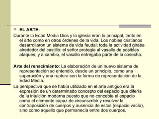  EL ARTE:

Durante la Edad Media Dios y la iglesia eran lo principal, tanto en
el arte como en otros órdenes de la vida. Los nobles cristianos
desarrollaron un sistema de vida feudal; toda la actividad giraba
alrededor del castillo: el señor protegía al vasallo de posibles
ataques, y a cambio, el vasallo entregaba parte de la cosecha.
Arte del renacimiento: La elaboración de un nuevo sistema de
representación se entendió, desde un principio, como una
superación y una ruptura con la forma de representación de la
Edad Media.
La perspectiva que se había utilizado en el arte antiguo era la
expresión de un determinado concepto del espacio que difería
de la intuición moderna puesto que no concebía el espacio
como el elemento capaz de circunscribir y resolver la
contraposición de cuerpos y ausencia de estos (espacio vacío),
sino como aquello que permanecía entre dos cuerpos.

 