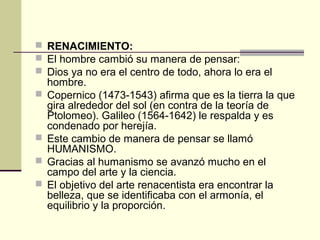  RENACIMIENTO:
 El hombre cambió su manera de pensar:
 Dios ya no era el centro de todo, ahora lo era el






hombre.
Copernico (1473-1543) afirma que es la tierra la que
gira alrededor del sol (en contra de la teoría de
Ptolomeo). Galileo (1564-1642) le respalda y es
condenado por herejía.
Este cambio de manera de pensar se llamó
HUMANISMO.
Gracias al humanismo se avanzó mucho en el
campo del arte y la ciencia.
El objetivo del arte renacentista era encontrar la
belleza, que se identificaba con el armonía, el
equilibrio y la proporción.

 