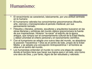 Humanismo:
 El renacimiento se caracterizó, básicamente, por una actitud centrada







en lo humano
El humanismo valoraba los conocimientos grecorromanos (filosofía,
arte, ciencia) y menospreciaba el periodo medieval, por sus
pensamiento cerrado.
Filósofos y literatos, pintores, escultores y arquitectos buscaron en las
obras literarias y artísticas del mundo clásico grecorromano la fuente
de sus inspiraciones. Hicieron “re-nacer” el espíritu de la época
antigua, que rompía con el comportamiento cultural de la Edad Media,
y daban prioridad al criterio personal y el razonamiento científico.
Con el humanismo se adopta una nueva idea del mundo, se abandona
la posición Teocéntrica = Dios es el centro de todo, propio de la Edad
Media y se adopta una concepción Antropocéntrica = el hombre se
sitúa en el centro del mundo.
Los humanistas entienden el mundo no como una etapa de castigo
donde el hombre tiene que hacer sus logros para ir al cielo, sino como
una obra de Dios, y por tanto, digno de ser estudiado y valorado.

 