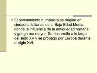  El pensamiento humanista se origina en

ciudades italianas de la Baja Edad Media,
donde la influencia de la antigüedad romana
y griega era mayor. Se desarrolló a lo largo
del siglo XV y se propagó por Europa durante
el siglo XVI.

 