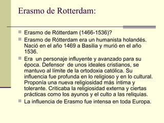 Erasmo de Rotterdam:
 Erasmo de Rótterdam (1466-1536)?
 Erasmo de Rótterdam era un humanista holandés.

Nació en el año 1469 a Basilia y murió en el año
1536.
 Era un personaje influyente y avanzado para su
época. Defensor de unos ideales cristianos, se
mantuvo al límite de la ortodoxia católica. Su
influencia fue profunda en lo religioso y en lo cultural.
Proponía una nueva religiosidad más íntima y
tolerante. Criticaba la religiosidad externa y ciertas
prácticas como los ayunos y el culto a las reliquias.
 La influencia de Erasmo fue intensa en toda Europa.

 