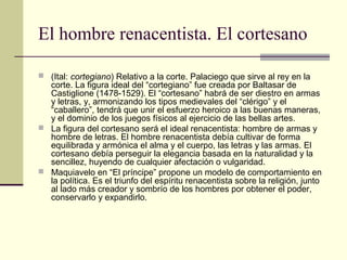 El hombre renacentista. El cortesano
 (Ital: cortegiano) Relativo a la corte. Palaciego que sirve al rey en la

corte. La figura ideal del “cortegiano” fue creada por Baltasar de
Castiglione (1478-1529). El “cortesano” habrá de ser diestro en armas
y letras, y, armonizando los tipos medievales del “clérigo” y el
“caballero”, tendrá que unir el esfuerzo heroico a las buenas maneras,
y el dominio de los juegos físicos al ejercicio de las bellas artes.
 La figura del cortesano será el ideal renacentista: hombre de armas y
hombre de letras. El hombre renacentista debía cultivar de forma
equilibrada y armónica el alma y el cuerpo, las letras y las armas. El
cortesano debía perseguir la elegancia basada en la naturalidad y la
sencillez, huyendo de cualquier afectación o vulgaridad.
 Maquiavelo en “El príncipe” propone un modelo de comportamiento en
la política. Es el triunfo del espíritu renacentista sobre la religión, junto
al lado más creador y sombrío de los hombres por obtener el poder,
conservarlo y expandirlo.

 