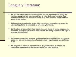 Lengua y literatura:


En la Edad Media, desde los monasterios se creó una literatura didáctica y
religiosa que pretendía enseñar cuál era la meta de la vida humana. Dios
transmitía enseñanzas morales a través de la producción de obras sobre las
vidas de los santos.



El Renacimiento se inspira en los clásicos de los griegos y los romanos. Se
valora el equilibrio, la serenidad, lo armónico y lo natural.



La literatura renacentista imita a los clásicos, en el uso de temas paganos (en
contra de la religión) y busca un estilo natural. En la segunda mitad del siglo se
acentúa el tono moral.



La lengua renacentista persigue la elegancia y la naturalidad. Los modelos de
estilo son los escritores clásicos, frases amplias y equilibradas, uso de léxico
culto.



En conjunto: la literatura renacentista es muy diferente de la anterior. La
renovación es evidente en los temas, las formas y los géneros.

 