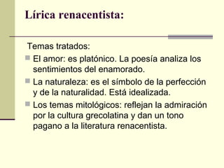 Lírica renacentista:
Temas tratados:
 El amor: es platónico. La poesía analiza los
sentimientos del enamorado.
 La naturaleza: es el símbolo de la perfección
y de la naturalidad. Está idealizada.
 Los temas mitológicos: reflejan la admiración
por la cultura grecolatina y dan un tono
pagano a la literatura renacentista.

 
