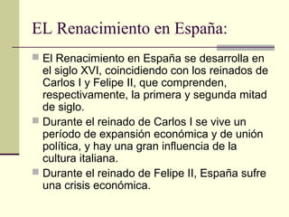 EL Renacimiento en España:
 El Renacimiento en España se desarrolla en

el siglo XVI, coincidiendo con los reinados de
Carlos I y Felipe II, que comprenden,
respectivamente, la primera y segunda mitad
de siglo.
 Durante el reinado de Carlos I se vive un
período de expansión económica y de unión
política, y hay una gran influencia de la
cultura italiana.
 Durante el reinado de Felipe II, España sufre
una crisis económica.

 