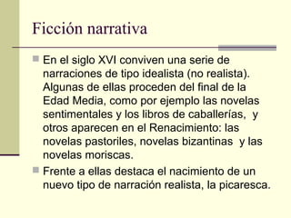 Ficción narrativa
 En el siglo XVI conviven una serie de

narraciones de tipo idealista (no realista).
Algunas de ellas proceden del final de la
Edad Media, como por ejemplo las novelas
sentimentales y los libros de caballerías, y
otros aparecen en el Renacimiento: las
novelas pastoriles, novelas bizantinas y las
novelas moriscas.
 Frente a ellas destaca el nacimiento de un
nuevo tipo de narración realista, la picaresca.

 