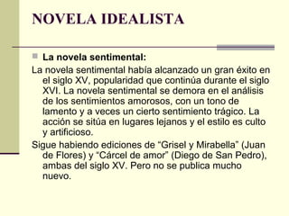 NOVELA IDEALISTA
 La novela sentimental:

La novela sentimental había alcanzado un gran éxito en
el siglo XV, popularidad que continúa durante el siglo
XVI. La novela sentimental se demora en el análisis
de los sentimientos amorosos, con un tono de
lamento y a veces un cierto sentimiento trágico. La
acción se sitúa en lugares lejanos y el estilo es culto
y artificioso.
Sigue habiendo ediciones de “Grisel y Mirabella” (Juan
de Flores) y “Cárcel de amor” (Diego de San Pedro),
ambas del siglo XV. Pero no se publica mucho
nuevo.

 