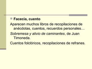  Facecia, cuento

Aparecen muchos libros de recopilaciones de
anécdotas, cuentos, recuerdos personales…
Sobremesa y alivio de caminantes, de Juan
Timoneda.
Cuentos folclóricos, recopilaciones de refranes.

 