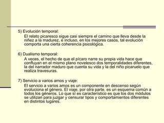 5) Evolución temporal:
El relato picaresco sigue casi siempre el camino que lleva desde la
niñez a la madurez, e incluso, en los mejores casos, tal evolución
comporta una cierta coherencia psicológica.
6) Dualismo temporal:
A veces, el hecho de que el pícaro narre su propia vida hace que
confluyan en el mismo plano novelesco dos temporalidades diferentes,
la del narrador maduro que cuenta su vida y la del niño picaruelo que
realiza travesuras.
7) Servicio a varios amos y viaje:
El servicio a varios amos es un componente en descenso según
evoluciona el género. El viaje, por otra parte, es un esquema común a
todos los géneros. Lo que sí es característico es que los dos módulos
se utilizan para juzgar y censurar tipos y comportamientos diferentes
en distintos lugares.

 