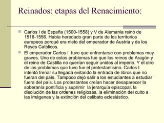 Reinados: etapas del Renacimiento:
 Carlos I de España (1500-1558) y V de Alemania reinó de

1516-1556. Había heredado gran parte de los territorios
europeos porqué era nieto del emperador de Austria y de los
Reyes Católicos.
 El emperador Carlos I tuvo que enfrentarse con problemas muy
graves. Uno de estos problemas fue que los reinos de Aragón y
el reino de Castilla no querían seguir unidos al imperio. Y el otro
de los problemas que tuvo fue el protestantismo. Carlos I
intentó frenar su llegada evitando la entrada de libros que no
fueran del país. Tampoco dejó salir a los estudiantes a estudiar
fuera del país. Los protestantes creían hacer desaparecer la
soberanía pontificia y suprimir la jerarquía episcopal, la
disolución de las ordenes religiosas, la eliminación del culto a
las imágenes y la extinción del celibato eclesiástico.

 