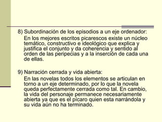 8) Subordinación de los episodios a un eje ordenador:
En los mejores escritos picarescos existe un núcleo
temático, constructivo e ideológico que explica y
justifica el conjunto y da coherencia y sentido al
orden de las peripecias y a la inserción de cada una
de ellas.
9) Narración cerrada y vida abierta:
En las novelas todos los elementos se articulan en
torno a un eje determinado, por lo que la novela
queda perfectamente cerrada como tal. En cambio,
la vida del personaje permanece necesariamente
abierta ya que es el pícaro quien esta narrándola y
su vida aún no ha terminado.

 