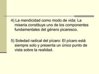 4) La mendicidad como modo de vida: La
miseria constituye uno de los componentes
fundamentales del género picaresco.
5) Soledad radical del pícaro: El pícaro está
siempre solo y presenta un único punto de
vista sobre la realidad.

 