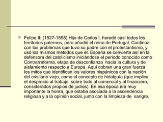  Felipe II: (1527-1598) Hijo de Carlos I, heredó casi todos los

territorios paternos, pero añadió el reino de Portugal. Continúa
con los problemas que tuvo su padre con el protestantismo, y
usó los mismos métodos que él. España se convierte así en la
defensora del catolicismo iniciándose el periodo conocido como
Contrarreforma, etapa de desconfianza hacia la cultura y de
aislamiento respecto a Europa. Aquí cobran una gran fuerza
los mitos que identifican los valores hispánicos con la nación
del cristiano viejo, como el concepto de hidalguía (que implica
el desprecio al trabajo, sobre todo al comercial y al financiero,
considerados propios de judíos). En esa época era muy
importante la honra, que estaba asociada a la ascendencia
religiosa y a la opinión social, junto con la limpieza de sangre.

 
