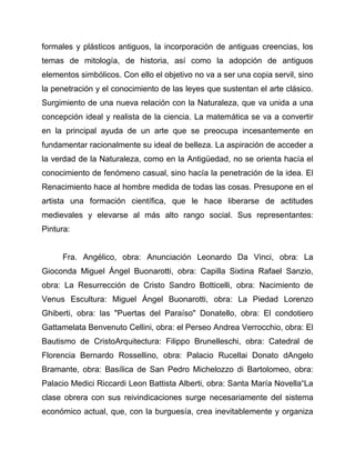 formales y plásticos antiguos, la incorporación de antiguas creencias, los
temas de mitología, de historia, así como la adopción de antiguos
elementos simbólicos. Con ello el objetivo no va a ser una copia servil, sino
la penetración y el conocimiento de las leyes que sustentan el arte clásico.
Surgimiento de una nueva relación con la Naturaleza, que va unida a una
concepción ideal y realista de la ciencia. La matemática se va a convertir
en la principal ayuda de un arte que se preocupa incesantemente en
fundamentar racionalmente su ideal de belleza. La aspiración de acceder a
la verdad de la Naturaleza, como en la Antigüedad, no se orienta hacía el
conocimiento de fenómeno casual, sino hacía la penetración de la idea. El
Renacimiento hace al hombre medida de todas las cosas. Presupone en el
artista una formación científica, que le hace liberarse de actitudes
medievales y elevarse al más alto rango social. Sus representantes:
Pintura:

Fra. Angélico, obra: Anunciación Leonardo Da Vinci, obra: La
Gioconda Miguel Ángel Buonarotti, obra: Capilla Sixtina Rafael Sanzio,
obra: La Resurrección de Cristo Sandro Botticelli, obra: Nacimiento de
Venus Escultura: Miguel Ángel Buonarotti, obra: La Piedad Lorenzo
Ghiberti, obra: las "Puertas del Paraíso" Donatello, obra: El condotiero
Gattamelata Benvenuto Cellini, obra: el Perseo Andrea Verrocchio, obra: El
Bautismo de CristoArquitectura: Filippo Brunelleschi, obra: Catedral de
Florencia Bernardo Rossellino, obra: Palacio Rucellai Donato dAngelo
Bramante, obra: Basílica de San Pedro Michelozzo di Bartolomeo, obra:
Palacio Medici Riccardi Leon Battista Alberti, obra: Santa María Novella“La
clase obrera con sus reivindicaciones surge necesariamente del sistema
económico actual, que, con la burguesía, crea inevitablemente y organiza

 