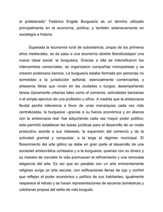 al proletariado” Federico Engels Burguesía es un término utilizado
principalmente en la economía, política, y también extensivamente en
sociología e historia

Superada la economía rural de subsistencia, propia de los primeros
años medievales, se da paso a una economía abierta liberalizadapor una
nueva clase social: la burguesía. Gracias a ella se intensificaron los
intercambios comerciales, se organizaron compañías monopolistas y se
crearon poderosos bancos. La burguesía estaba formada por personas no
sometidas a la jurisdicción señorial, esencialmente comerciantes y
artesanos libres que vivían en las ciudades o burgos, desempeñando
tareas típicamente urbanas tales como el comercio, actividades bancarias
o el simple ejercicio de una profesión u oficio. A medida que la aristocracia
feudal perdía relevancia a favor de unas monarquías cada vez más
centralizadas, la burguesía –gracias a su fuerza económica y en alianza
con la aristocracia real -fue adquiriendo cada vez mayor poder político;
esto permitió establecer las bases jurídicas para el desarrollo de un modo
productivo acorde a sus intereses, la expansión del comercio y de la
actividad gremial y conquistar, a la larga el régimen municipal. El
florecimiento del arte gótico se debe en gran parte al desarrollo de una
sociedad aristocrática cortesana y a la burguesía; quienes con su dinero y
su manera de concebir la vida promueven el refinamiento y una renovada
elegancia del arte. Es así que en paralelo con un arte eminentemente
religioso surge un arte secular, con edificaciones llenas de lujo y confort
que reflejan el poder económico y político de sus habitantes, igualmente
reaparece el retrato y se hacen representaciones de escenas domésticas y
cotidianas propias del estilo de vida burgués.

 