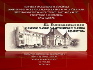REPUBLICA BOLIVARIANA DE VENEZUELA
MINISTERIO DEL PODER POPULAR PARA LA EDUCACION UNIVERSITARIA
INSTITUTO UNIVERSITARIO POLITECNICO “SANTIAGO MARIÑO’’
FACULTAD DE ARQUITECTURA
SAIA-BARINAS
Asignatura: Historia de la Arquitectura II
Prof. :Arq. Estela Aguilar
Alumna: Milagro Atacho R.
C.I. 7.400.347
Mayo / 2014
elementos clásicos característicos en el estilo
Renacentista
 