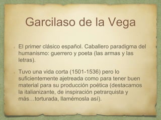 Garcilaso de la Vega
El primer clásico español. Caballero paradigma del
humanismo: guerrero y poeta (las armas y las
letras).
Tuvo una vida corta (1501-1536) pero lo
suficientemente ajetreada como para tener buen
material para su producción poética (destacamos
la italianizante, de inspiración petrarquista y
más…torturada, llamémosla así).
 
