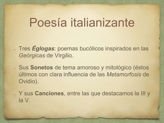 Poesía italianizante
Tres Églogas: poemas bucólicos inspirados en las
Geórgicas de Virgilio.
Sus Sonetos de tema amoroso y mitológico (éstos
últimos con clara influencia de las Metamorfosis de
Ovidio).
Y sus Canciones, entre las que destacamos la III y
la V.
 