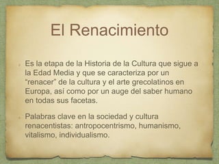 El Renacimiento
Es la etapa de la Historia de la Cultura que sigue a
la Edad Media y que se caracteriza por un
“renacer” de la cultura y el arte grecolatinos en
Europa, así como por un auge del saber humano
en todas sus facetas.
Palabras clave en la sociedad y cultura
renacentistas: antropocentrismo, humanismo,
vitalismo, individualismo.
 