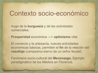 Contexto socio-económico
Auge de la burguesía y de las actividades
comerciales.
Prosperidad económica —> optimismo vital.
El comercio y la artesanía, nuevas actividades
económicas básicas, permiten el fin de la relación del
vasallaje (campesino-siervo de un señor feudal).
Fenómeno socio-cultural del Mecenazgo. Ejemplo
paradigmático de los Médicis en Florencia.
 