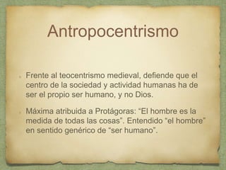 Antropocentrismo
Frente al teocentrismo medieval, defiende que el
centro de la sociedad y actividad humanas ha de
ser el propio ser humano, y no Dios.
Máxima atribuida a Protágoras: “El hombre es la
medida de todas las cosas”. Entendido “el hombre”
en sentido genérico de “ser humano”.
 