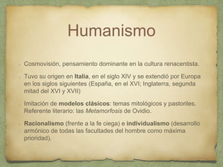 Humanismo
Cosmovisión, pensamiento dominante en la cultura renacentista.
Tuvo su origen en Italia, en el siglo XIV y se extendió por Europa
en los siglos siguientes (España, en el XVI; Inglaterra, segunda
mitad del XVI y XVII)
Imitación de modelos clásicos: temas mitológicos y pastoriles.
Referente literario: las Metamorfosis de Ovidio.
Racionalismo (frente a la fe ciega) e individualismo (desarrollo
armónico de todas las facultades del hombre como máxima
prioridad).
 