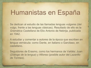 Humanistas en España
Se dedican al estudio de las llamadas lenguas vulgares (del
vulgo, frente a las lenguas clásicas). Resultado de ello es la
Gramática Castellana de Elio Antonio de Nebrija, publicada
en 1942.
A estudiar y comentar a autores de la época que escriben en
lengua vernácula: como Dante, en italiano o Garcilaso, en
castellano.
Seguidores de Erasmo, como los hermanos de Valdés: Juan
(Diálogo de la lengua) y Alfonso (posible autor del Lazarillo
de Tormes).
 