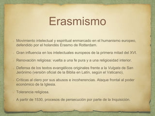 Erasmismo
Movimiento intelectual y espiritual enmarcado en el humanismo europeo,
defendido por el holandés Erasmo de Rotterdam.
Gran influencia en los intelectuales europeos de la primera mitad del XVI.
Renovación religiosa: vuelta a una fe pura y a una religiosidad interior.
Defensa de los textos evangélicos originales frente a la Vulgata de San
Jerónimo (versión oficial de la Biblia en Latín, según el Vaticano).
Críticas al clero por sus abusos e incoherencias. Ataque frontal al poder
económico de la Iglesia.
Tolerancia religiosa.
A partir de 1530, procesos de persecución por parte de la Inquisición.
 