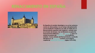 RENACIMIENTO EN ESPAÑA
 En España el cambio ideológico no es tan extremo
como en otros países; no se rompe abruptamente
con la tradición medieval, por ello se habla de un
Renacimiento español más original y variado que
en el resto de Europa. Así, la literatura acepta las
innovaciones italianas (Dante y Petrarca), pero no
olvida la poesía del Cancionero y la tradición
anterior. Como síntesis del Renacimiento y preludio
del Barroco, la literatura contará con la figura
capital de Miguel de Cervantes (siglos XVI–XVII).
 