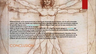 El Renacimiento, es la consecuencia de un interés por el pasado grecorromano, con el cual se buscaba
volver a dar vida a los ideales que habían inspirado a aquellos pueblos. De este movimiento surgieron
las grandes figuras como Leonardo da Vinci , Rafael y Miguel Ángel, que son los que mantienen viva
nuestra admiración a través de los tiempos.
Italia es donde surge el Renacimiento en los siglos XIV, XV y logra su mayor apogeo a principios del
siglo XVI. Este se extiende por Europa lentamente gracias a la creación de universidades, escuelas y de
las grandes construcciones como El Escorial o El Louvre.
Cuando entre en Italia el Renacimiento, se trata de buscar la forma tridimensional y desechar el arte
puramente lineal. En el quettrocento, en Florencia la pintura se vivió en un momento culminante con la
aparición de los primeros artistas y de las distintas escuelas. El cinquecento representa la época más
brillante del arte universal, donde aparecen todos los grandes artistas.
CONCLUSION
 