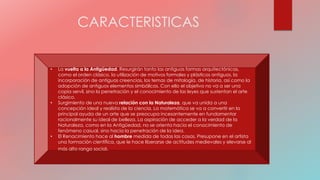 CARACTERISTICAS
• La vuelta a la Antigüedad. Resurgirán tanto las antiguas formas arquitectónicas,
como el orden clásico, la utilización de motivos formales y plásticos antiguos, la
incorporación de antiguas creencias, los temas de mitología, de historia, así como la
adopción de antiguos elementos simbólicos. Con ello el objetivo no va a ser una
copia servil, sino la penetración y el conocimiento de las leyes que sustentan el arte
clásico.
• Surgimiento de una nueva relación con la Naturaleza, que va unida a una
concepción ideal y realista de la ciencia. La matemática se va a convertir en la
principal ayuda de un arte que se preocupa incesantemente en fundamentar
racionalmente su ideal de belleza. La aspiración de acceder a la verdad de la
Naturaleza, como en la Antigüedad, no se orienta hacía el conocimiento de
fenómeno casual, sino hacía la penetración de la idea.
• El Renacimiento hace al hombre medida de todas las cosas. Presupone en el artista
una formación científica, que le hace liberarse de actitudes medievales y elevarse al
más alto rango social.
 