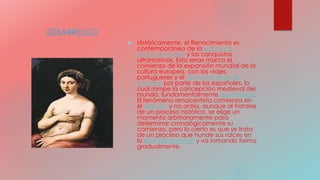 DESARROLLO
 Históricamente, el Renacimiento es
contemporáneo de la era de los
Descubrimientos y las conquistas
ultramarinas. Esta «era» marca el
comienzo de la expansión mundial de la
cultura europea, con los viajes
portugueses y el descubrimiento de
América por parte de los españoles, lo
cual rompe la concepción medieval del
mundo, fundamentalmente teocéntrica.
El fenómeno renacentista comienza en
el siglo XIV y no antes, aunque al tratarse
de un proceso histórico, se elige un
momento arbitrariamente para
determinar cronológicamente su
comienzo, pero lo cierto es que se trata
de un proceso que hunde sus raíces en
la Baja Edad Media y va tomando forma
gradualmente.
 