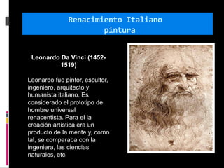 Renacimiento Italiano
pintura
Leonardo Da Vinci (1452-
1519)
Leonardo fue pintor, escultor,
ingeniero, arquitecto y
humanista italiano. Es
considerado el prototipo de
hombre universal
renacentista. Para el la
creación artística era un
producto de la mente y, como
tal, se comparaba con la
ingeniera, las ciencias
naturales, etc.
 
