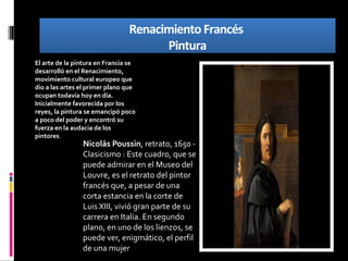 Renacimiento Francés
Pintura
Renacimiento Francés
Pintura
Nicolás Poussin, retrato, 1650 -
Clasicismo : Este cuadro, que se
puede admirar en el Museo del
Louvre, es el retrato del pintor
francés que, a pesar de una
corta estancia en la corte de
Luis XIII, vivió gran parte de su
carrera en Italia. En segundo
plano, en uno de los lienzos, se
puede ver, enigmático, el perfil
de una mujer
El arte de la pintura en Francia se
desarrolló en el Renacimiento,
movimiento cultural europeo que
dio a las artes el primer plano que
ocupan todavía hoy en día.
Inicialmente favorecida por los
reyes, la pintura se emancipó poco
a poco del poder y encontró su
fuerza en la audacia de los
pintores.
 