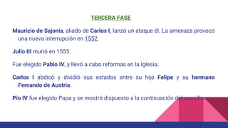 TERCERA FASE
Mauricio de Sajonia, aliado de Carlos I, lanzó un ataque él. La amenaza provocó
una nueva interrupción en 1552.
Julio III murió en 1555.
Fue elegido Pablo IV, y llevó a cabo reformas en la Iglesia.
Carlos I abdicó y dividió sus estados entre su hijo Felipe y su hermano
Fernando de Austria.
Pío IV fue elegido Papa y se mostró dispuesto a la continuación del concilio.
 