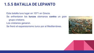 1.5.5 BATALLA DE LEPANTO
Esta batalla tuvo lugar en 1571 en Grecia.
Se enfrentaron los turcos otomanos contra un gran
grupo cristiano.
Los cristianos ganaron.
Se frenó el expansionismo turco por el Mediterráneo.
 