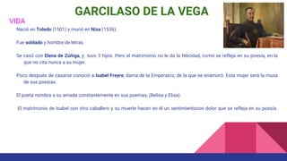 GARCILASO DE LA VEGA
VIDA
Nació en Toledo (1501) y murió en Niza (1536).
Fue soldado y hombre de letras.
Se casó con Elena de Zúñiga, y tuvo 3 hijos. Pero el matrimonio no le da la felicidad, como se refleja en su poesía, en la
que no cita nunca a su mujer.
Poco después de casarse conoció a Isabel Freyre, dama de la Emperatriz, de la que se enamoró. Esta mujer será la musa
de sus poesías.
El poeta nombra a su amada constantemente en sus poemas, (Belisa y Elisa).
El matrimonio de Isabel con otro caballero y su muerte hacen en él un sentimientocon dolor que se refleja en su poesía.
 