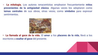 • La mitología. Los autores renacentistas emplearon frecuentemente mitos
provenientes de la antigüedad clásica. Algunas veces los adoptaron como
temas centrales de sus obras, otras veces, como símbolos para expresar
sentimientos.
• La llamada al goce de la vida. El amor a los placeres de la vida, llevó a los
escritores a exaltar el goce del presente.
 