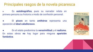 Principales rasgos de la novela picaresca
● Es autobiográfica, pues su narrador relata en
primera persona su historia a modo de confesión personal.
● El pícaro en tanto antihéroe representa una
oposición al ideal caballeresco.
● En el relato predomina la verosimilitud y el realismo.
En estas obras no hay lugar para ninguna aparición
fantástica.
 