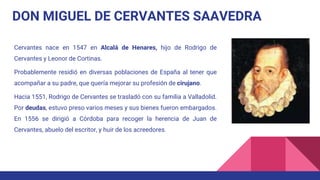 DON MIGUEL DE CERVANTES SAAVEDRA
Cervantes nace en 1547 en Alcalá de Henares, hijo de Rodrigo de
Cervantes y Leonor de Cortinas.
Probablemente residió en diversas poblaciones de España al tener que
acompañar a su padre, que quería mejorar su profesión de cirujano.
Hacia 1551, Rodrigo de Cervantes se trasladó con su familia a Valladolid.
Por deudas, estuvo preso varios meses y sus bienes fueron embargados.
En 1556 se dirigió a Córdoba para recoger la herencia de Juan de
Cervantes, abuelo del escritor, y huir de los acreedores.
 