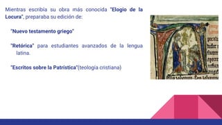 Mientras escribía su obra más conocida "Elogio de la
Locura", preparaba su edición de:
"Nuevo testamento griego"
"Retórica" para estudiantes avanzados de la lengua
latina.
"Escritos sobre la Patrística"(teología cristiana)
 