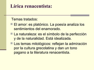 Lírica renacentista:
Temas tratados:
 El amor: es platónico. La poesía analiza los
sentimientos del enamorado.
 La naturaleza: es el símbolo de la perfección
y de la naturalidad. Está idealizada.
 Los temas mitológicos: reflejan la admiración
por la cultura grecolatina y dan un tono
pagano a la literatura renacentista.
 