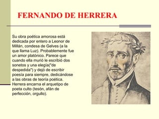 FERNANDO DE HERRERA
Su obra poética amorosa está
dedicada por entero a Leonor de
Millán, condesa de Gelves (a la
que llama Luz). Probablemente fue
un amor platónico. Parece que
cuando ella murió le escribió dos
sonetos y una elegía("de
despedida") y dejó de escribir
poesía para siempre, dedicándose
a las obras de teoría poética.
Herrera encarna el arquetipo de
poeta culto (tesón, afán de
perfección, orgullo).
 