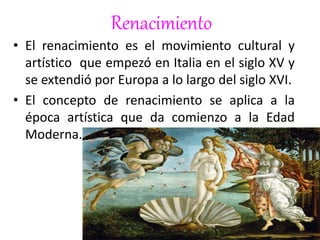 Renacimiento
• El renacimiento es el movimiento cultural y
artístico que empezó en Italia en el siglo XV y
se extendió por Europa a lo largo del siglo XVI.
• El concepto de renacimiento se aplica a la
época artística que da comienzo a la Edad
Moderna.
 