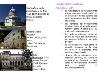 CARACTERISTICASDE LA
ARQUITECTURA
• La Arquitectura del Renacimiento
estuvo bastante relacionada con
una visión del mundo durante ese
período sostenida en dos pilares
esenciales.
• Los hombres del Renacimiento
miraban hacia el mundo greco-
romano como modelo para su
sociedad contemporánea.
• Los valores clásicos, desde el
punto de vista del Cristianismo,
de enorme influencia en este
período.
• La naturaleza era vista como la
creación suprema de la obra
de Dios y el elemento más
próximo a la perfección.
• Además de la naturaleza como
creación perfecta, se vuelve la
mirada al ser humano: se deja
atrás el teocentrismo medieval
para entrar en
el antropocentrismo.
Santa Maria della
Consolazione en Todi
1508-1607. Ejemplo de
iglesia de planta
central.
Palacio Medici
Riccardi,
de Michelozzo, Flor
encia,
1444. Del palacio
florentino.
Villa
Farnesina, Balda
ssarre Peruzzi,
1511. Ejemplo
del villa
renacentista.
 