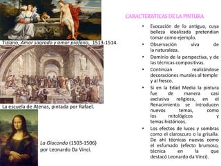 CARACTERISTICASDE LA PINTURA
• Evocación de lo antiguo, cuya
belleza idealizada pretendían
tomar como ejemplo.
• Observación viva de
la naturaleza.
• Dominio de la perspectiva, y de
las técnicas compositivas.
• Continúan realizándose
decoraciones murales al temple
y al fresco.
• Si en la Edad Media la pintura
fue de manera casi
exclusiva religiosa, en el
Renacimiento se introducen
nuevos temas, como
los mitológicos y
temas históricos.
• Los efectos de luces y sombras
como el claroscuro o la grisalla.
De ahí técnicas nuevas como
el esfumado (efecto brumoso,
técnica en la que
destacó Leonardo da Vinci).
Tiziano, Amor sagrado y amor profano, 1513-1514.
La escuela de Atenas, pintada por Rafael.
La Gioconda (1503-1506)
por Leonardo Da Vinci.
 