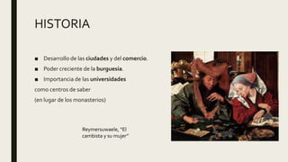 HISTORIA
■ Desarrollo de las ciudades y del comercio.
■ Poder creciente de la burguesía.
■ Importancia de las universidades
como centros de saber
(en lugar de los monasterios)
Reymersuwaele, “El
cambista y su mujer”